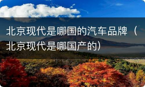 北京现代是哪国的汽车品牌（北京现代是哪国产的）
