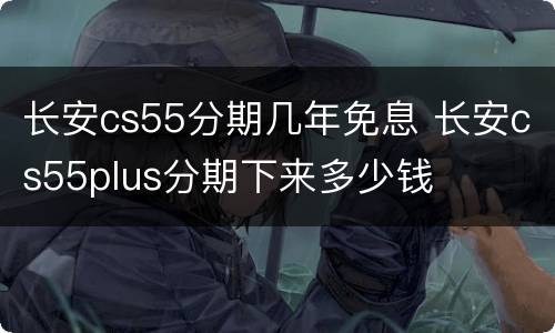 长安cs55分期几年免息 长安cs55plus分期下来多少钱