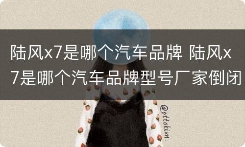 陆风x7是哪个汽车品牌 陆风x7是哪个汽车品牌型号厂家倒闭了吗