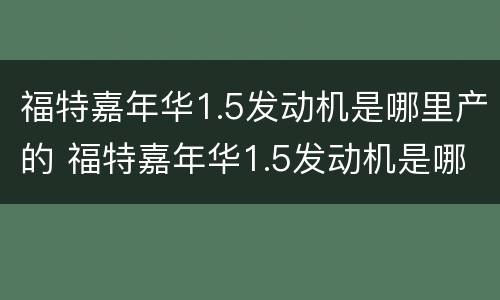 福特嘉年华1.5发动机是哪里产的 福特嘉年华1.5发动机是哪里产的车