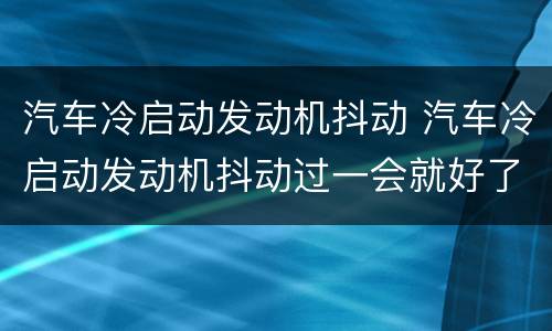 汽车冷启动发动机抖动 汽车冷启动发动机抖动过一会就好了有时还会灭火