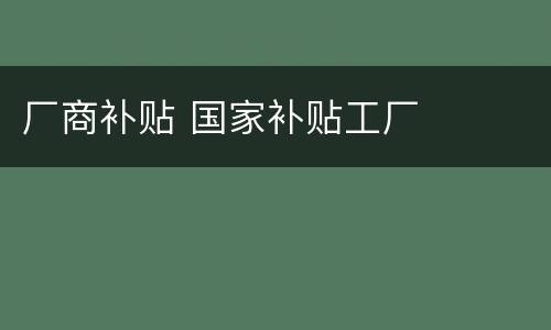 厂商补贴 国家补贴工厂