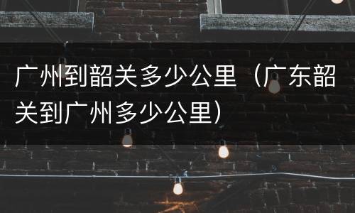 广州到韶关多少公里（广东韶关到广州多少公里）