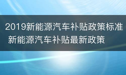 2019新能源汽车补贴政策标准 新能源汽车补贴最新政策