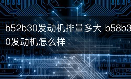 b52b30发动机排量多大 b58b30发动机怎么样