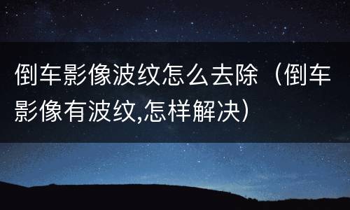 倒车影像波纹怎么去除（倒车影像有波纹,怎样解决）