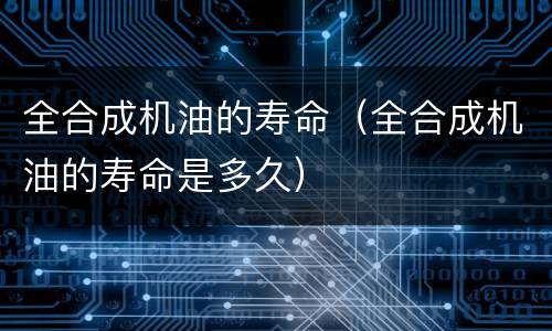 全合成机油的寿命（全合成机油的寿命是多久）