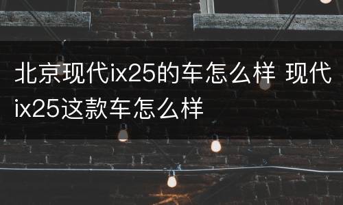 北京现代ix25的车怎么样 现代ix25这款车怎么样