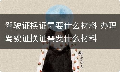 驾驶证换证需要什么材料 办理驾驶证换证需要什么材料
