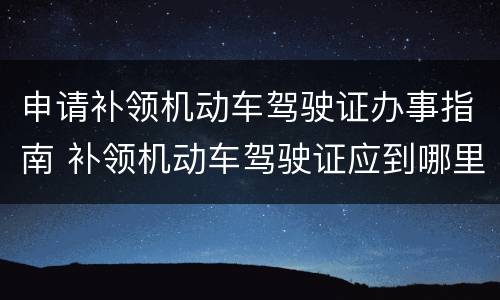 申请补领机动车驾驶证办事指南 补领机动车驾驶证应到哪里办理