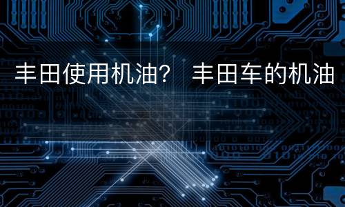 丰田使用机油？ 丰田车的机油