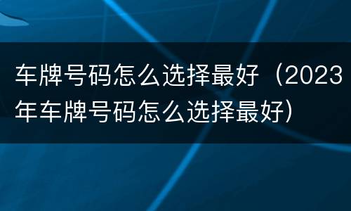 车牌号码怎么选择最好（2023年车牌号码怎么选择最好）
