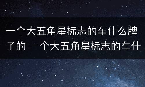 一个大五角星标志的车什么牌子的 一个大五角星标志的车什么牌子的好