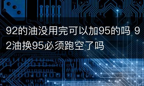 92的油没用完可以加95的吗 92油换95必须跑空了吗