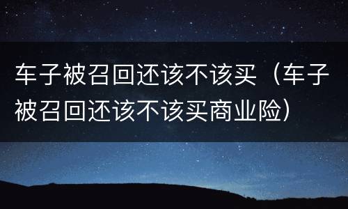 车子被召回还该不该买（车子被召回还该不该买商业险）