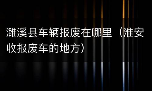 濉溪县车辆报废在哪里（淮安收报废车的地方）