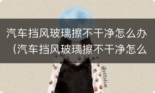汽车挡风玻璃擦不干净怎么办（汽车挡风玻璃擦不干净怎么办视频）