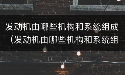 发动机由哪些机构和系统组成（发动机由哪些机构和系统组成各有什么作用）