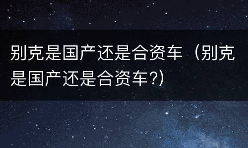 别克是国产还是合资车（别克是国产还是合资车?）