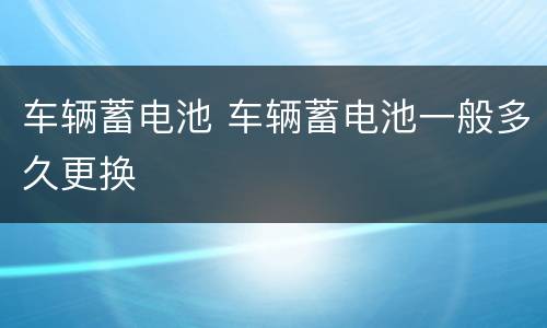 车辆蓄电池 车辆蓄电池一般多久更换