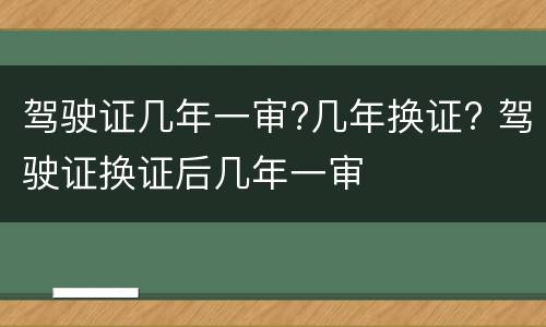 驾驶证几年一审?几年换证? 驾驶证换证后几年一审