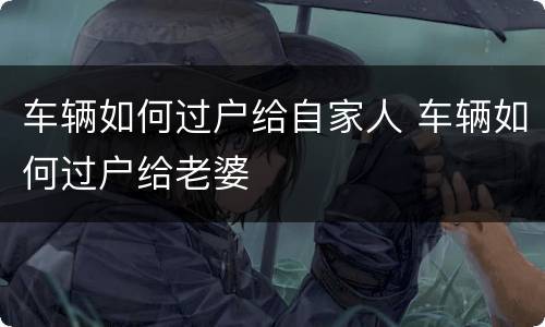车辆如何过户给自家人 车辆如何过户给老婆