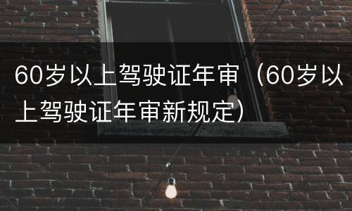 60岁以上驾驶证年审（60岁以上驾驶证年审新规定）
