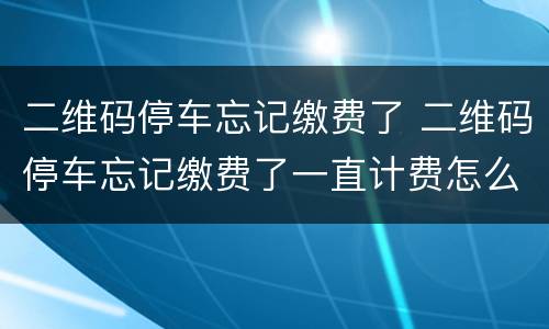 二维码停车忘记缴费了 二维码停车忘记缴费了一直计费怎么办