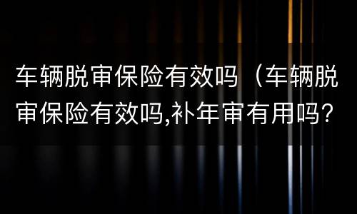 车辆脱审保险有效吗（车辆脱审保险有效吗,补年审有用吗?）