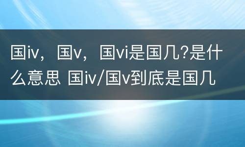 国iv，国v，国vi是国几?是什么意思 国iv/国v到底是国几