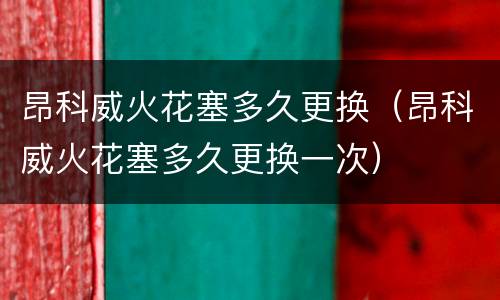 昂科威火花塞多久更换（昂科威火花塞多久更换一次）