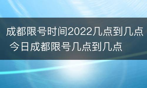 成都限号时间2022几点到几点 今日成都限号几点到几点