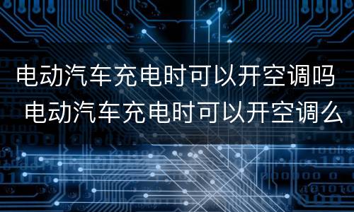 电动汽车充电时可以开空调吗 电动汽车充电时可以开空调么