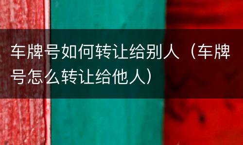 车牌号如何转让给别人（车牌号怎么转让给他人）