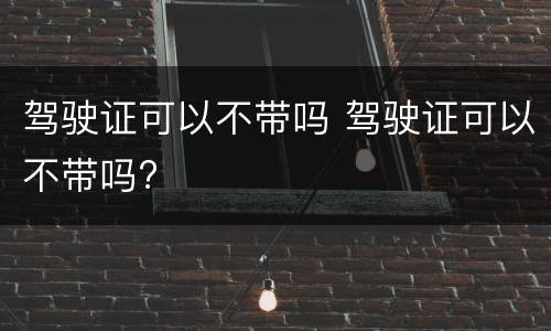 驾驶证可以不带吗 驾驶证可以不带吗?