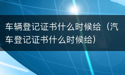 车辆登记证书什么时候给（汽车登记证书什么时候给）