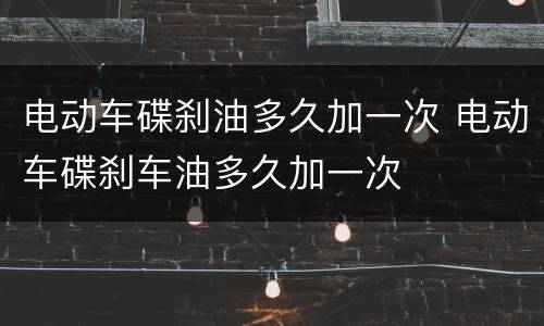 电动车碟刹油多久加一次 电动车碟刹车油多久加一次