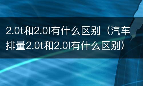 2.0t和2.0l有什么区别（汽车排量2.0t和2.0l有什么区别）