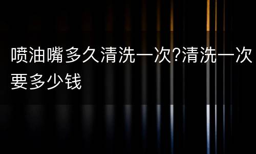 喷油嘴多久清洗一次?清洗一次要多少钱