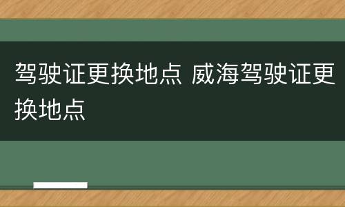 驾驶证更换地点 威海驾驶证更换地点