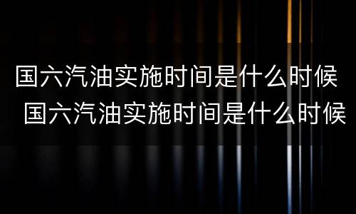 国六汽油实施时间是什么时候 国六汽油实施时间是什么时候开始的