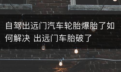 自驾出远门汽车轮胎爆胎了如何解决 出远门车胎破了