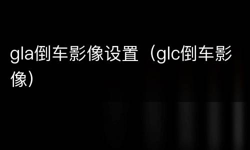 gla倒车影像设置（glc倒车影像）