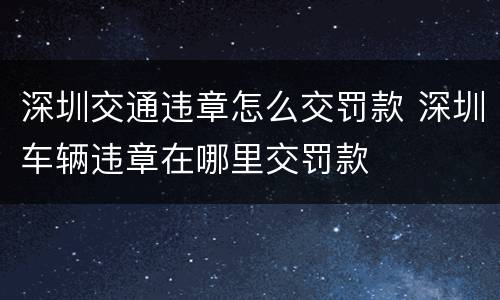 深圳交通违章怎么交罚款 深圳车辆违章在哪里交罚款