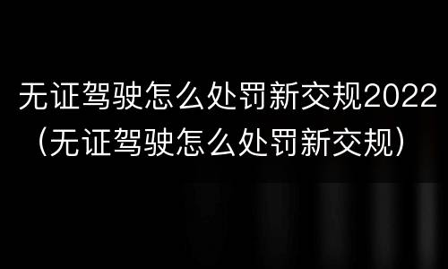无证驾驶怎么处罚新交规2022（无证驾驶怎么处罚新交规）