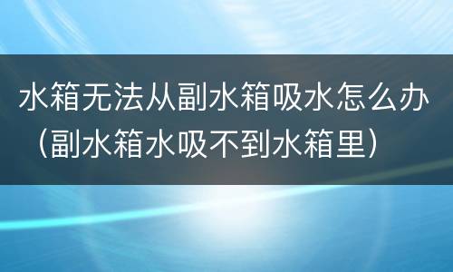 水箱无法从副水箱吸水怎么办（副水箱水吸不到水箱里）