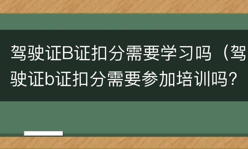驾驶证B证扣分需要学习吗（驾驶证b证扣分需要参加培训吗?）