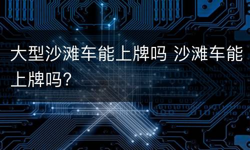 大型沙滩车能上牌吗 沙滩车能上牌吗?