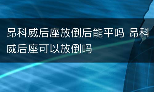 昂科威后座放倒后能平吗 昂科威后座可以放倒吗