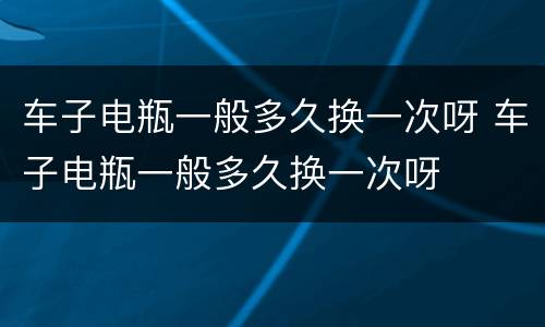 车子电瓶一般多久换一次呀 车子电瓶一般多久换一次呀